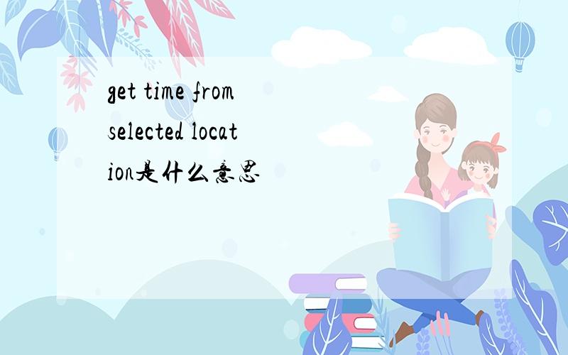 get time from selected location是什么意思