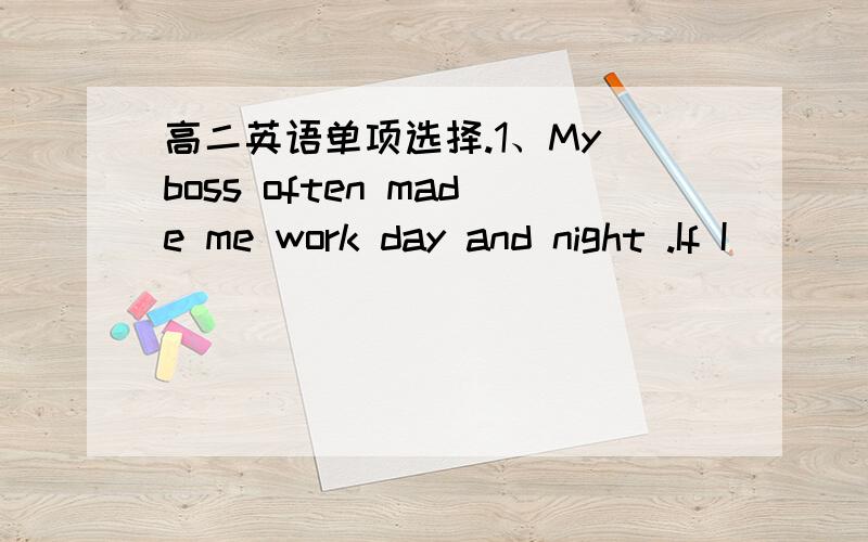 高二英语单项选择.1、My boss often made me work day and night .If I __