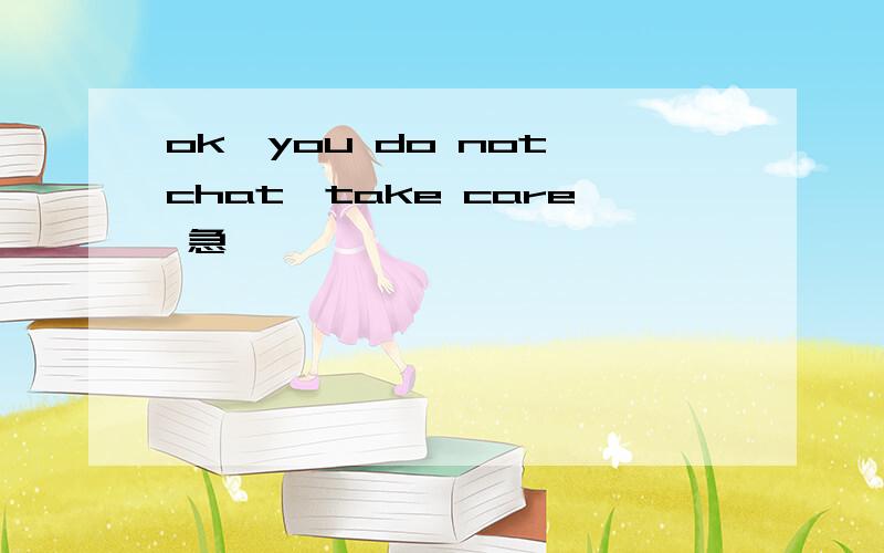 ok,you do not chat,take care 急