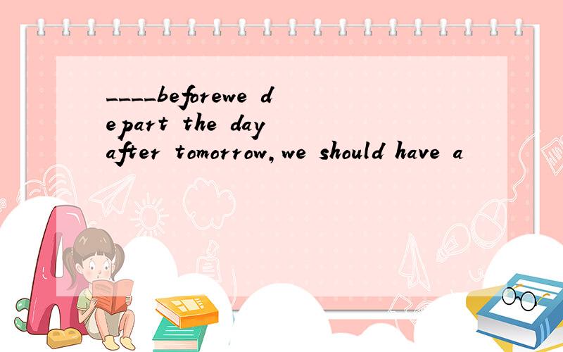 ____beforewe depart the day after tomorrow,we should have a