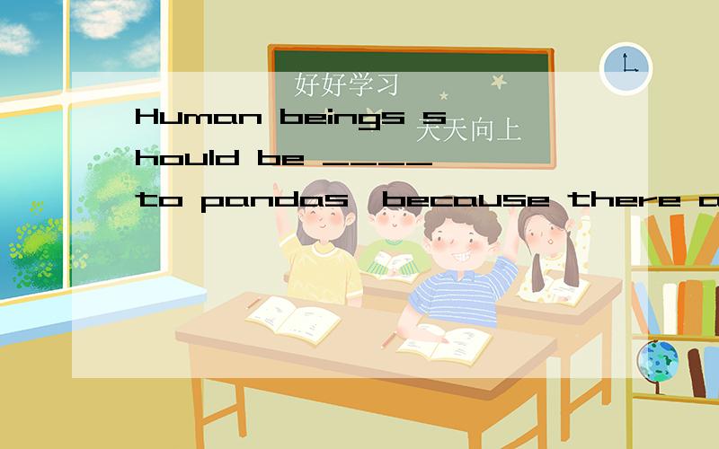 Human beings should be ____ to pandas,because there are a __