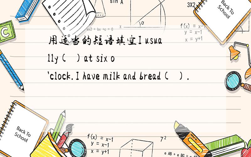 用适当的短语填空I usually( )at six o'clock.I have milk and bread( ).