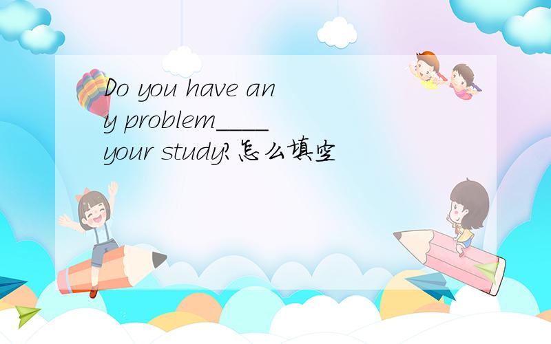 Do you have any problem____ your study?怎么填空