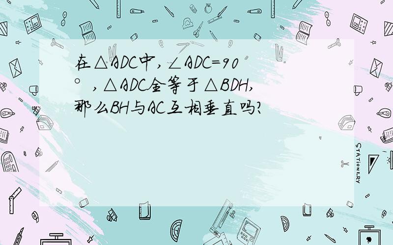 在△ADC中,∠ADC=90°,△ADC全等于△BDH,那么BH与AC互相垂直吗?