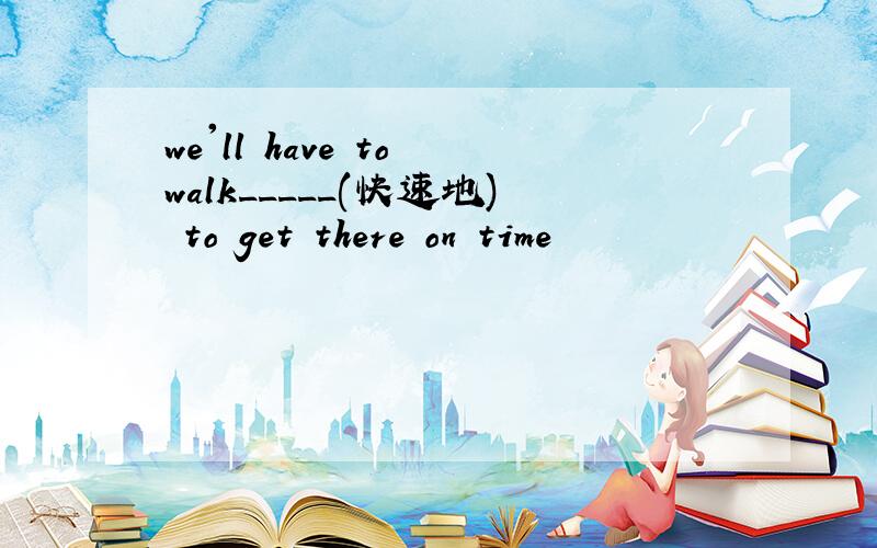 we'll have to walk_____(快速地) to get there on time