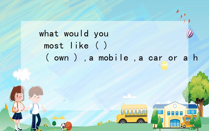 what would you most like ( ) ( own ) ,a mobile ,a car or a h