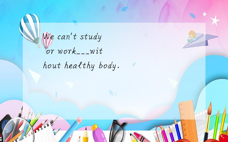 We can't study or work___without healthy body.