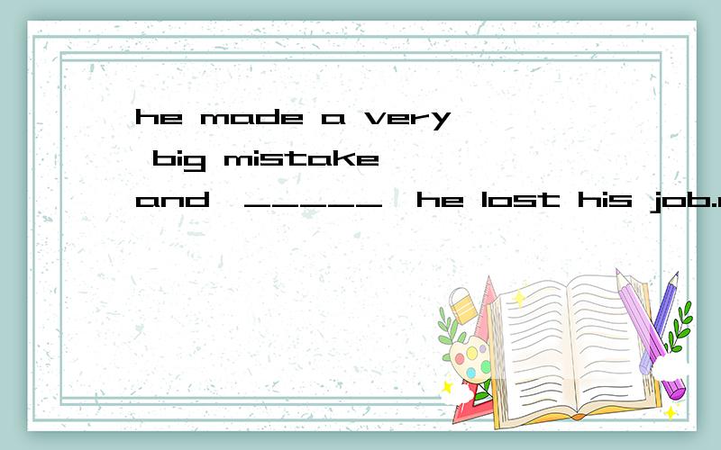 he made a very big mistake ,and,_____,he lost his job.as a r