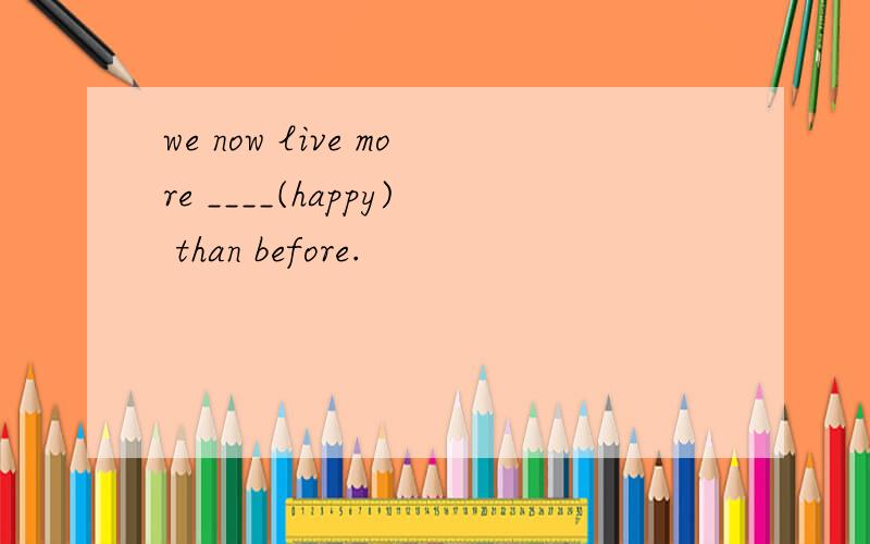 we now live more ____(happy) than before.