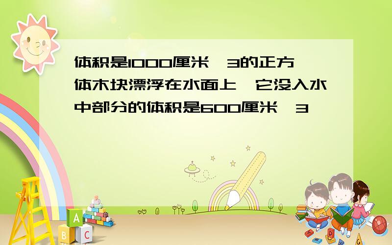 体积是1000厘米^3的正方体木块漂浮在水面上,它没入水中部分的体积是600厘米^3,