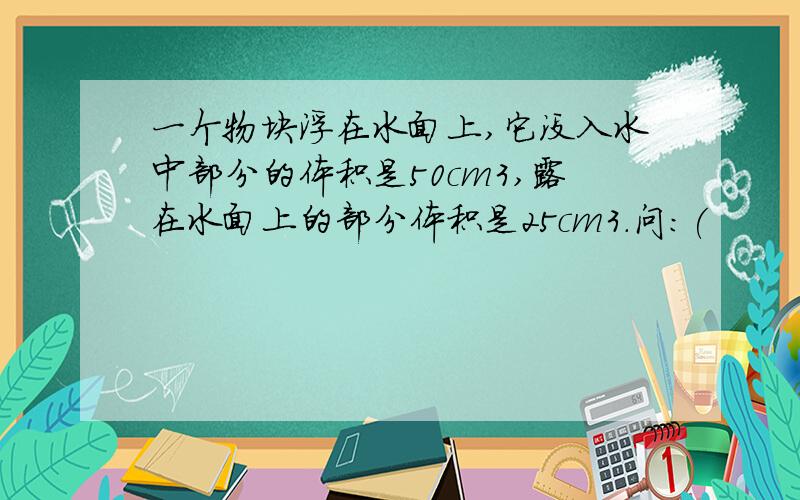 一个物块浮在水面上,它没入水中部分的体积是50cm3,露在水面上的部分体积是25cm3.问：(