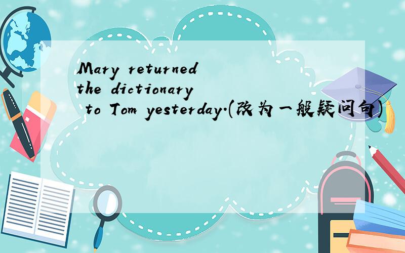 Mary returned the dictionary to Tom yesterday.(改为一般疑问句)