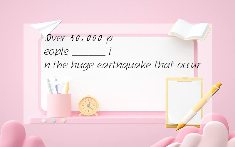 ．Over 30,000 people ______ in the huge earthquake that occur