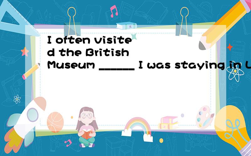 I often visited the British Museum ______ I was staying in L