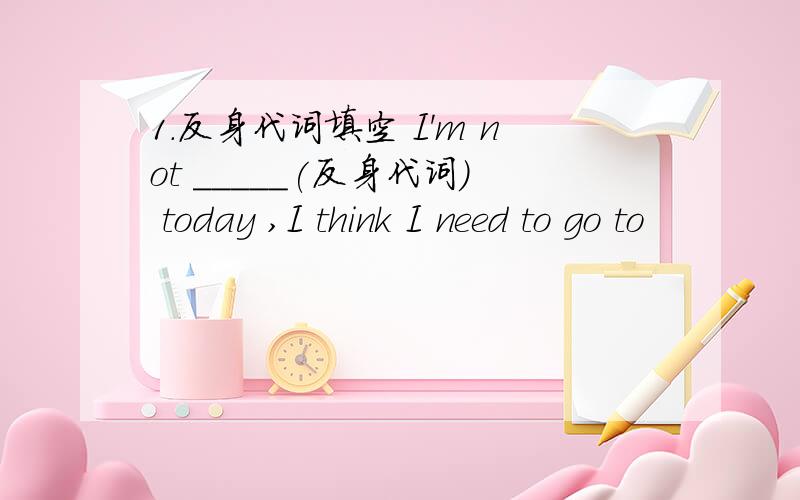 1.反身代词填空 I'm not _____(反身代词) today ,I think I need to go to