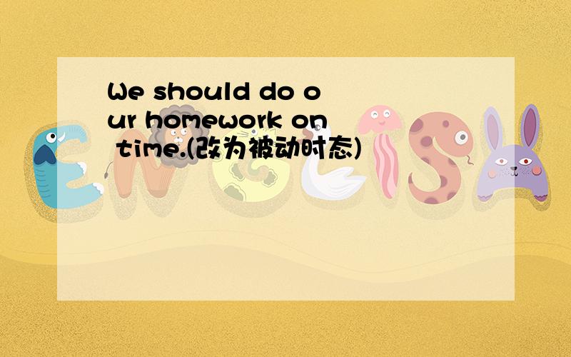We should do our homework on time.(改为被动时态)