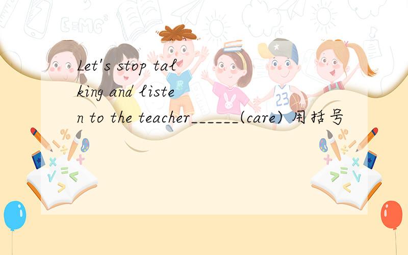 Let's stop talking and listen to the teacher______(care) 用括号