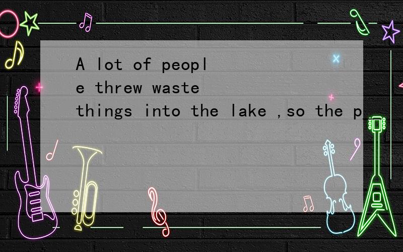 A lot of people threw waste things into the lake ,so the p__