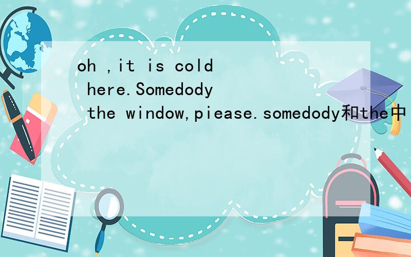 oh ,it is cold here.Somedody the window,piease.somedody和the中