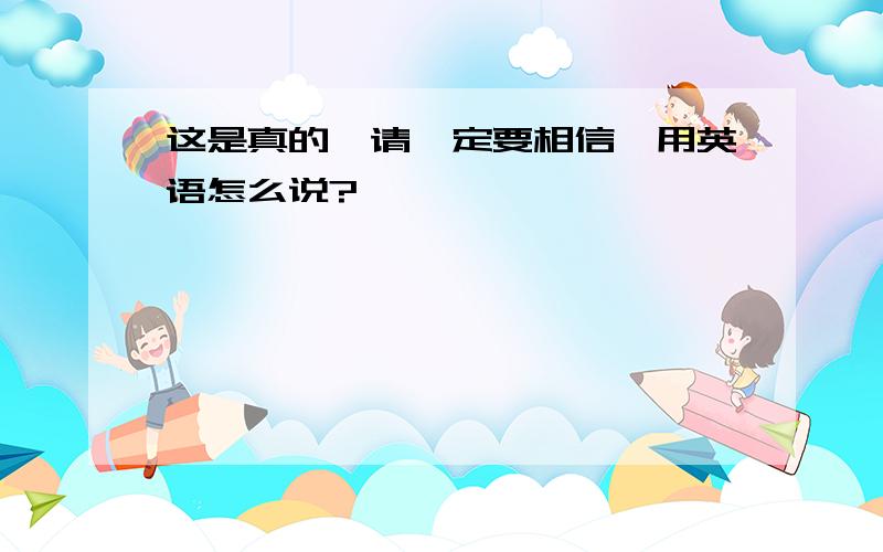 这是真的,请一定要相信,用英语怎么说?