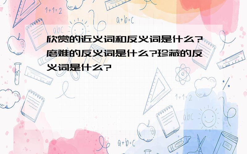 欣赏的近义词和反义词是什么?磨难的反义词是什么?珍藏的反义词是什么?