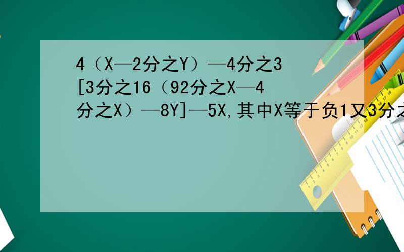 4（X—2分之Y）—4分之3[3分之16（92分之X—4分之X）—8Y]—5X,其中X等于负1又3分之1,Y等于负2分之