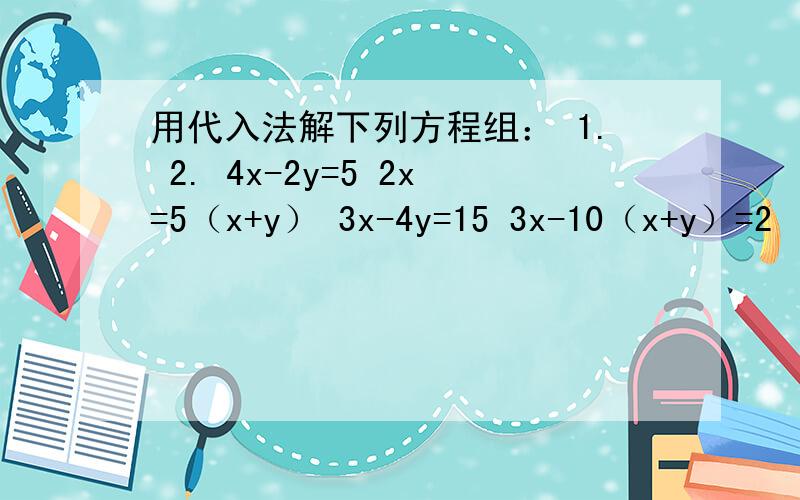 用代入法解下列方程组： 1. 2. 4x-2y=5 2x=5（x+y） 3x-4y=15 3x-10（x+y）=2
