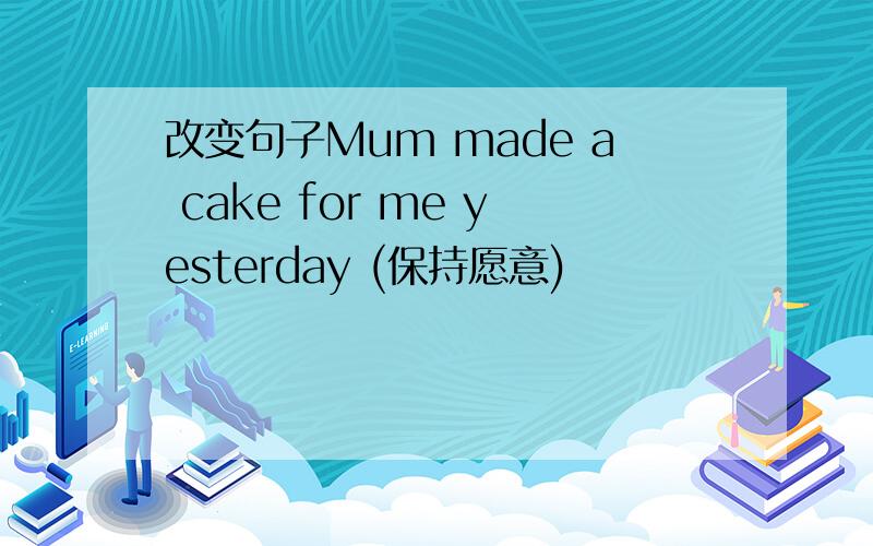 改变句子Mum made a cake for me yesterday (保持愿意)