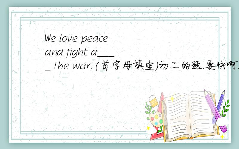 We love peace and fight a____ the war.(首字母填空）初二的题．要快啊!