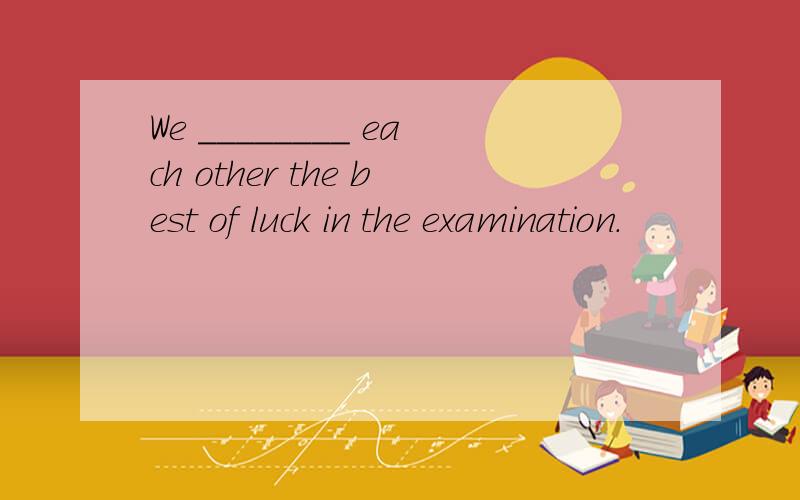 We ________ each other the best of luck in the examination.