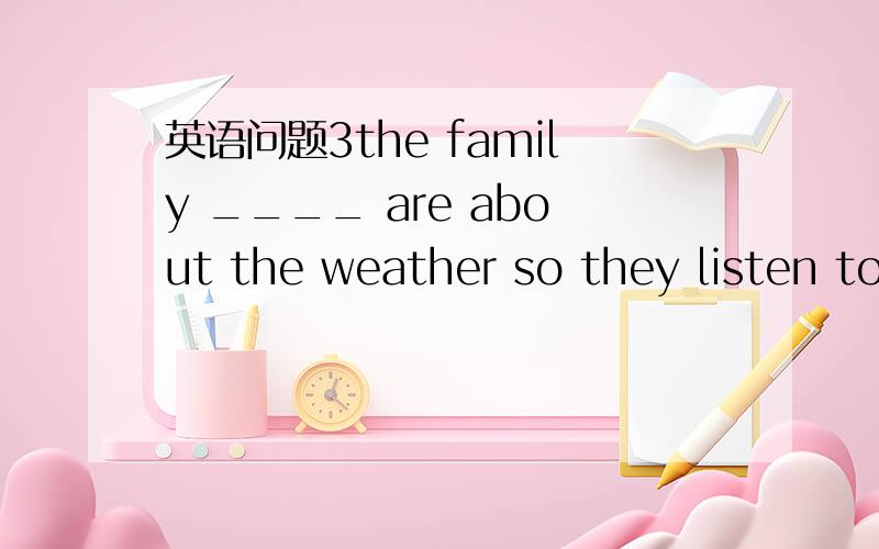 英语问题3the family ____ are about the weather so they listen to