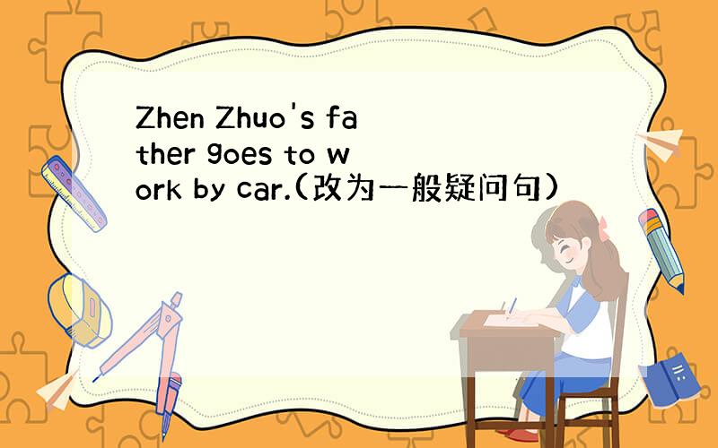 Zhen Zhuo's father goes to work by car.(改为一般疑问句)