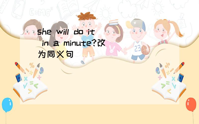 she will do it in a minute?改为同义句