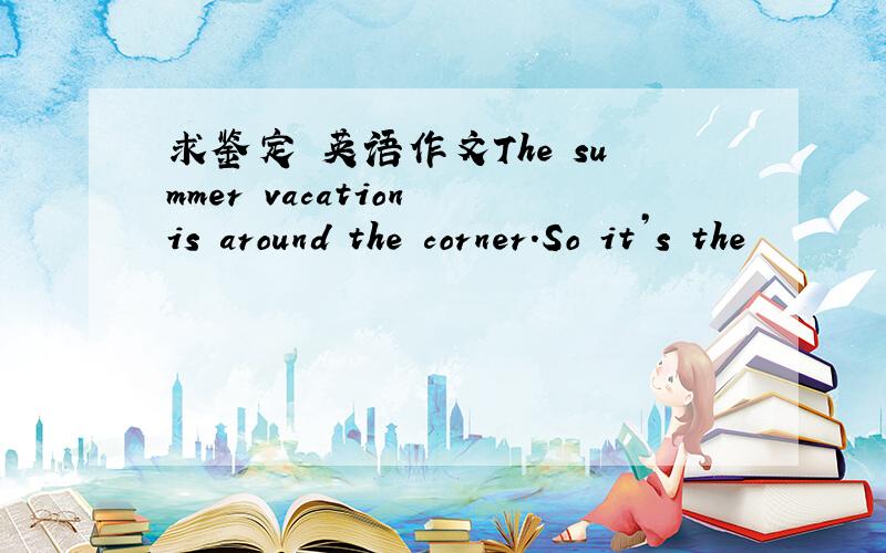求鉴定 英语作文The summer vacation is around the corner.So it’s the