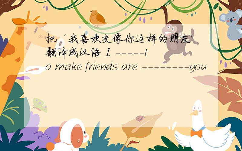 把‘我喜欢交像你这样的朋友'翻译成汉语 I -----to make friends are --------you