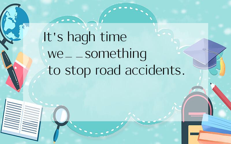 It's hagh time we__something to stop road accidents.