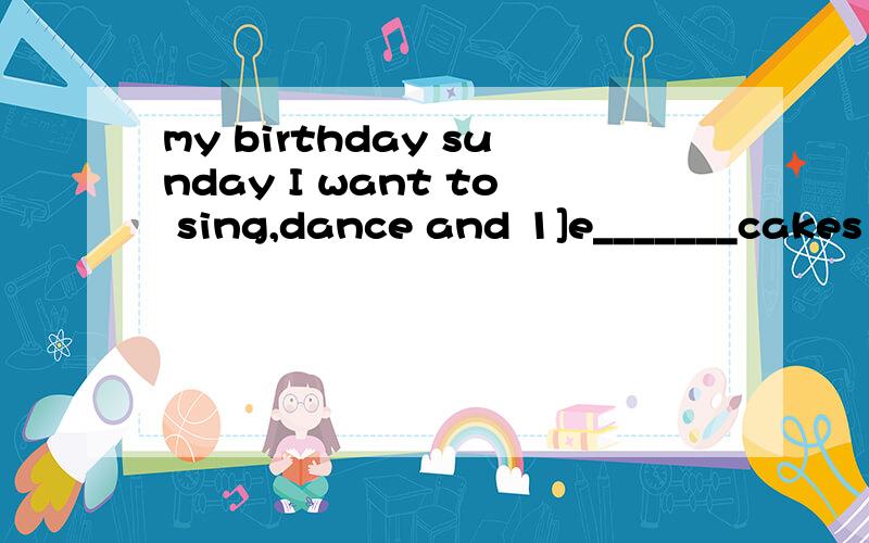 my birthday sunday I want to sing,dance and 1]e_______cakes