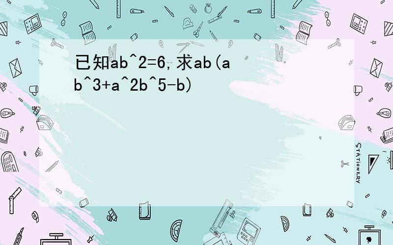 已知ab^2=6,求ab(ab^3+a^2b^5-b)