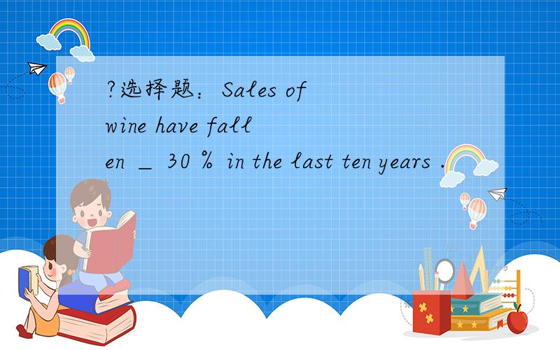 ?选择题：Sales of wine have fallen ＿ 30％ in the last ten years .