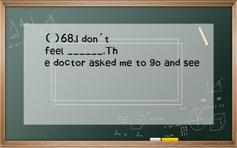 ( )68.I don’t feel ______.The doctor asked me to go and see