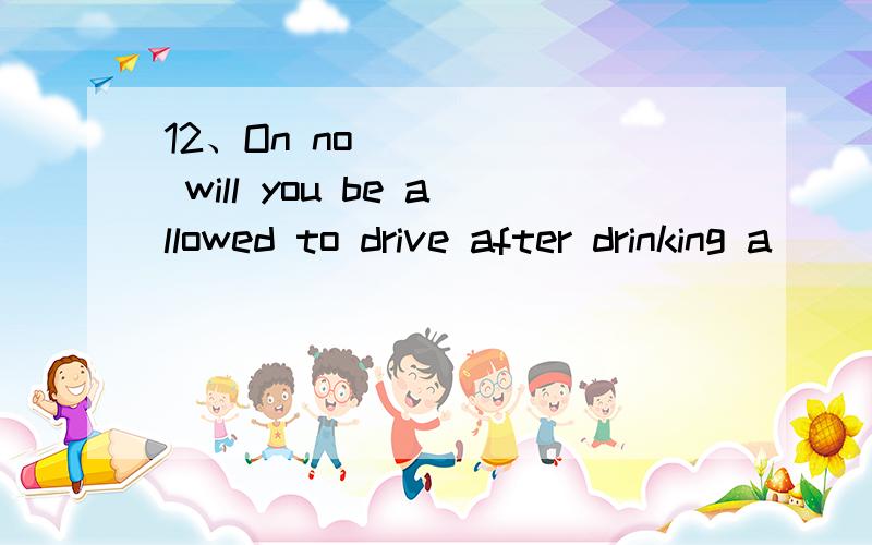 12、On no _____ will you be allowed to drive after drinking a