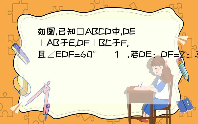 如图,已知□ABCD中,DE⊥AB于E,DF⊥BC于F,且∠EDF=60° （1）.若DE：DF=2：3,□ABCD的周