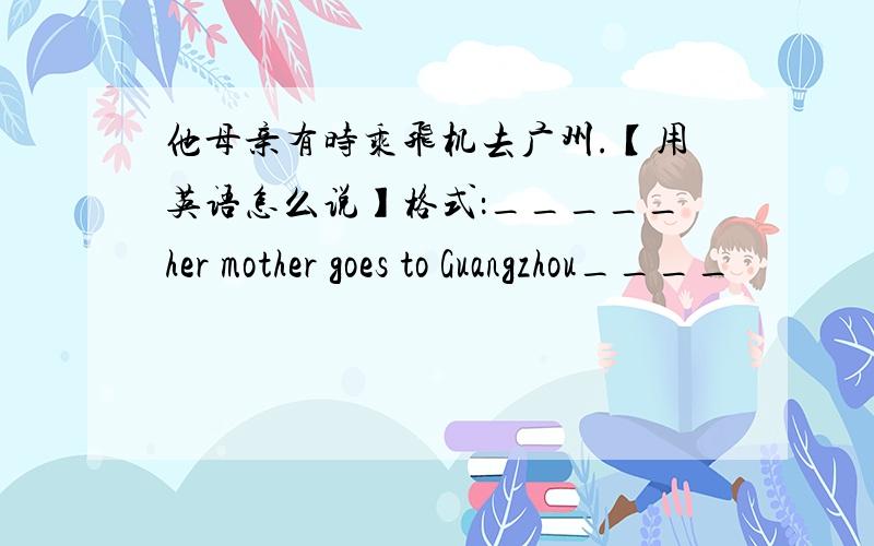 他母亲有时乘飞机去广州.【用英语怎么说】格式：_____her mother goes to Guangzhou____
