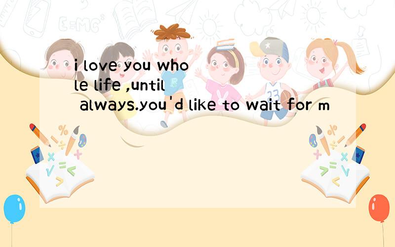i love you whole life ,until always.you'd like to wait for m