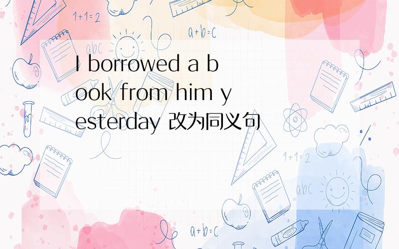 I borrowed a book from him yesterday 改为同义句