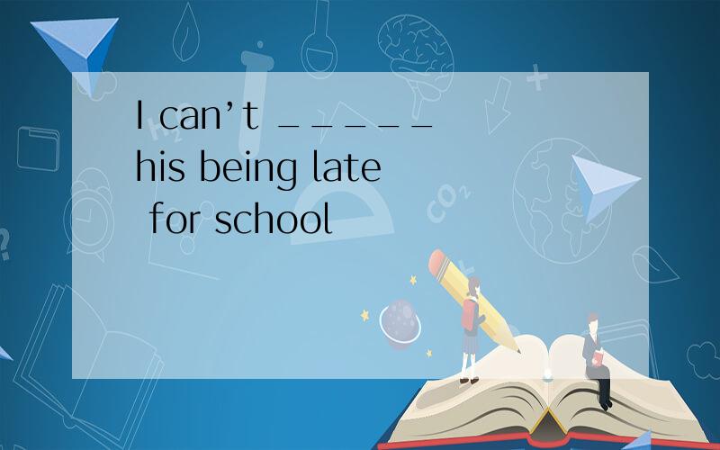 I can’t _____ his being late for school