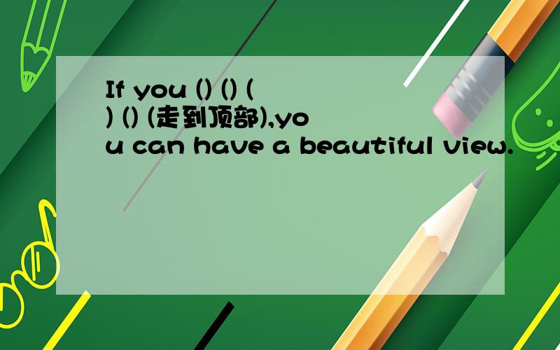 If you () () () () (走到顶部),you can have a beautiful view.