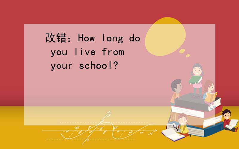 改错：How long do you live from your school?