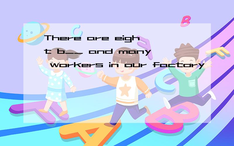 There are eight b__ and many workers in our factory