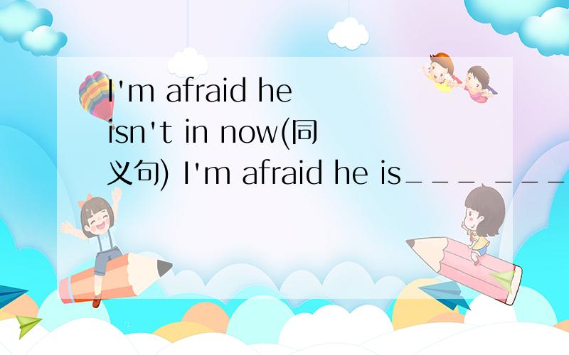 I'm afraid he isn't in now(同义句) I'm afraid he is___ ___ ___n